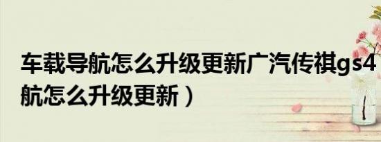 车载导航怎么升级更新广汽传祺gs4（车载导航怎么升级更新）