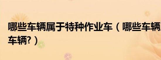 哪些车辆属于特种作业车（哪些车辆属于特种车辆?）