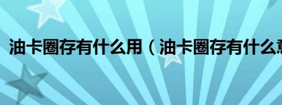 油卡圈存有什么用（油卡圈存有什么意义?）