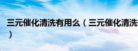 三元催化清洗有用么（三元催化清洗有必要吗）