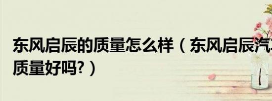 东风启辰的质量怎么样（东风启辰汽车怎么样质量好吗?）