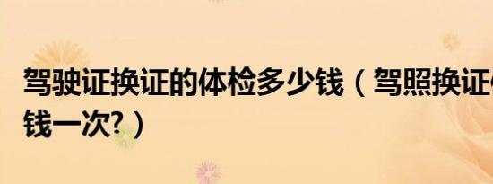 驾驶证换证的体检多少钱（驾照换证体检多少钱一次?）