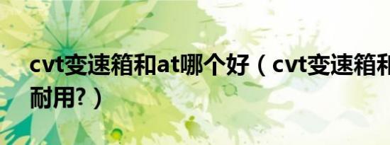 cvt变速箱和at哪个好（cvt变速箱和at哪个耐用?）