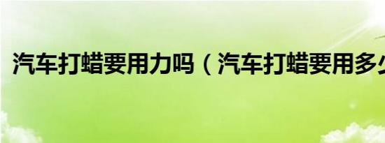 汽车打蜡要用力吗（汽车打蜡要用多少钱?）