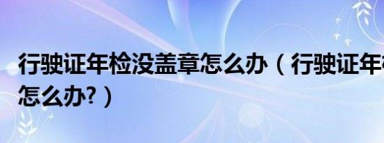 行驶证年检没盖章怎么办（行驶证年检不盖章怎么办?）