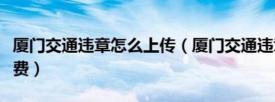 厦门交通违章怎么上传（厦门交通违章怎么缴费）