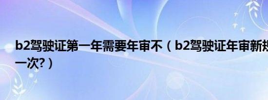 b2驾驶证第一年需要年审不（b2驾驶证年审新规定几年审一次?）