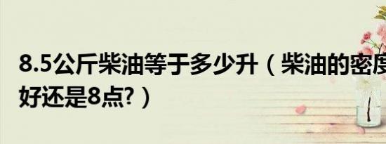 8.5公斤柴油等于多少升（柴油的密度是8.4的好还是8点?）