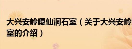 大兴安岭嘎仙洞石室（关于大兴安岭嘎仙洞石室的介绍）