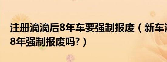 注册滴滴后8年车要强制报废（新车注册滴滴8年强制报废吗?）