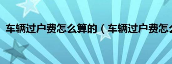 车辆过户费怎么算的（车辆过户费怎么算?）