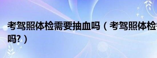 考驾照体检需要抽血吗（考驾照体检需要抽血吗?）