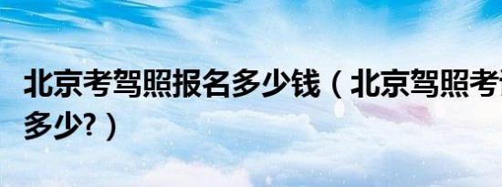 北京考驾照报名多少钱（北京驾照考试价格是多少?）
