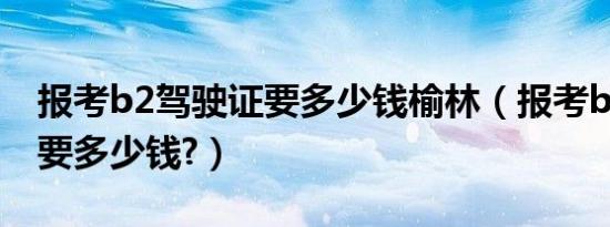 报考b2驾驶证要多少钱榆林（报考b2驾驶证要多少钱?）
