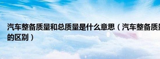 汽车整备质量和总质量是什么意思（汽车整备质量和总质量的区别）