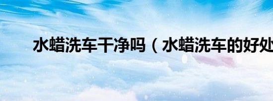 水蜡洗车干净吗（水蜡洗车的好处?）