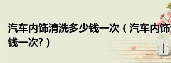 汽车内饰清洗多少钱一次（汽车内饰清洗多少钱一次?）