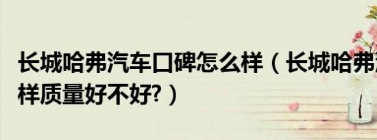 长城哈弗汽车口碑怎么样（长城哈弗汽车怎么样质量好不好?）