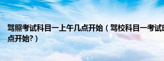 驾照考试科目一上午几点开始（驾校科目一考试时间上午几点开始?）