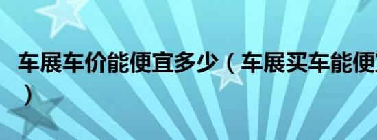 车展车价能便宜多少（车展买车能便宜多少钱）