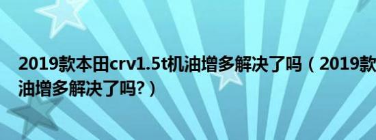 2019款本田crv1.5t机油增多解决了吗（2019款本田crv机油增多解决了吗?）