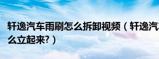 轩逸汽车雨刷怎么拆卸视频（轩逸汽车雨刷怎么立起来?）