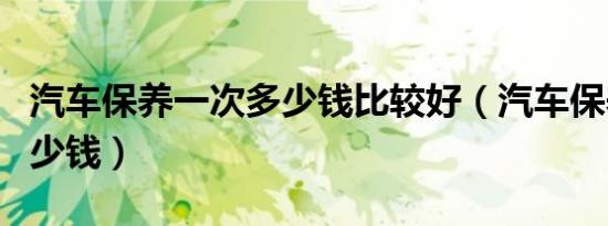 汽车保养一次多少钱比较好（汽车保养一次多少钱）