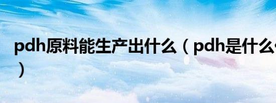 pdh原料能生产出什么（pdh是什么化工产品）