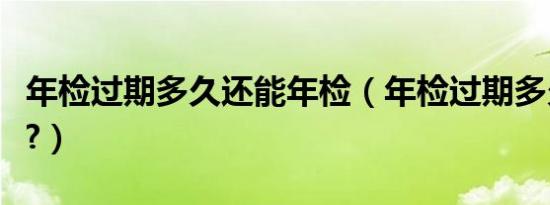 年检过期多久还能年检（年检过期多久要罚款?）