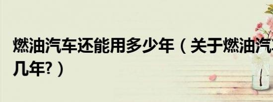 燃油汽车还能用多少年（关于燃油汽车还能开几年?）