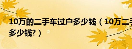 10万的二手车过户多少钱（10万二手车过户多少钱?）