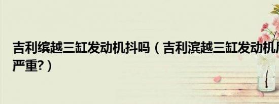 吉利缤越三缸发动机抖吗（吉利滨越三缸发动机后期会抖多严重?）