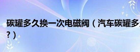 碳罐多久换一次电磁阀（汽车碳罐多久换一次?）