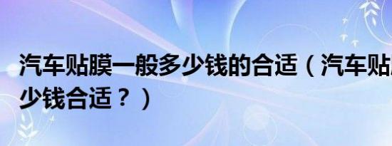 汽车贴膜一般多少钱的合适（汽车贴膜一般多少钱合适？）
