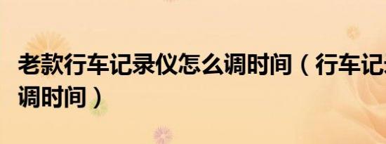 老款行车记录仪怎么调时间（行车记录仪如何调时间）