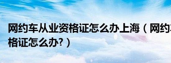 网约车从业资格证怎么办上海（网约车从业资格证怎么办?）