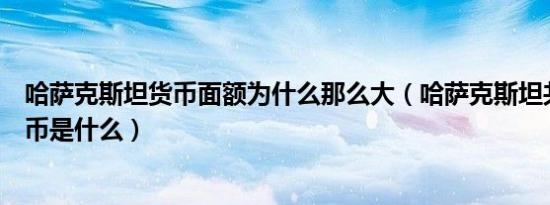 哈萨克斯坦货币面额为什么那么大（哈萨克斯坦共和国的货币是什么）