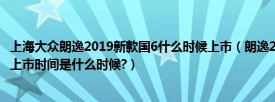 上海大众朗逸2019新款国6什么时候上市（朗逸2019款国六上市时间是什么时候?）