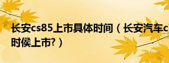 长安cs85上市具体时间（长安汽车cs85什么时侯上市?）