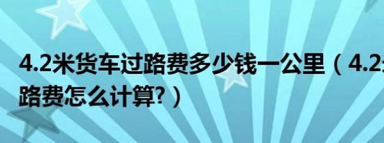 4.2米货车过路费多少钱一公里（4.2米货车过路费怎么计算?）
