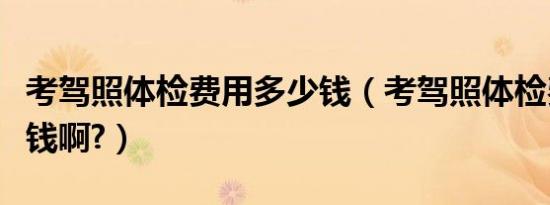 考驾照体检费用多少钱（考驾照体检费用多少钱啊?）