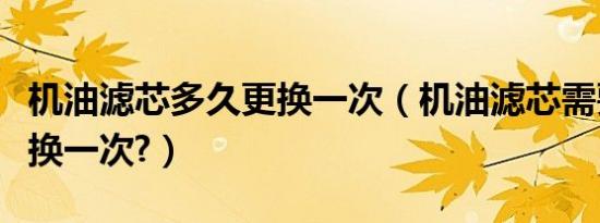 机油滤芯多久更换一次（机油滤芯需要多久更换一次?）