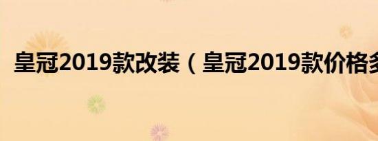 皇冠2019款改装（皇冠2019款价格多少?）
