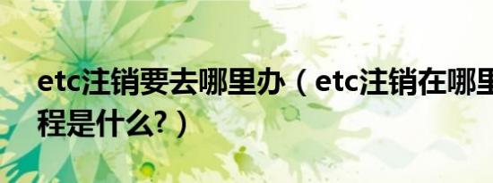 etc注销要去哪里办（etc注销在哪里办理流程是什么?）
