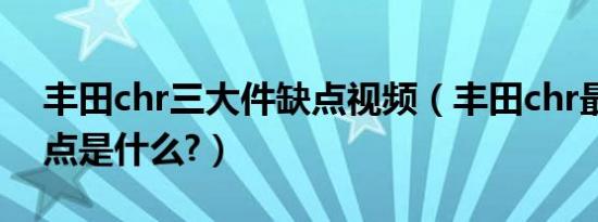 丰田chr三大件缺点视频（丰田chr最大的缺点是什么?）