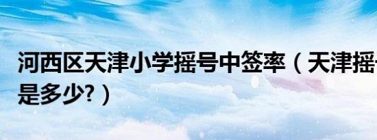 河西区天津小学摇号中签率（天津摇号中签率是多少?）