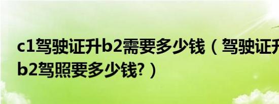 c1驾驶证升b2需要多少钱（驾驶证升级c1升b2驾照要多少钱?）