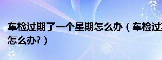 车检过期了一个星期怎么办（车检过期了几天怎么办?）