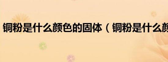 铜粉是什么颜色的固体（铜粉是什么颜色的）