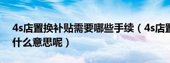 4s店置换补贴需要哪些手续（4s店置换补贴什么意思呢）